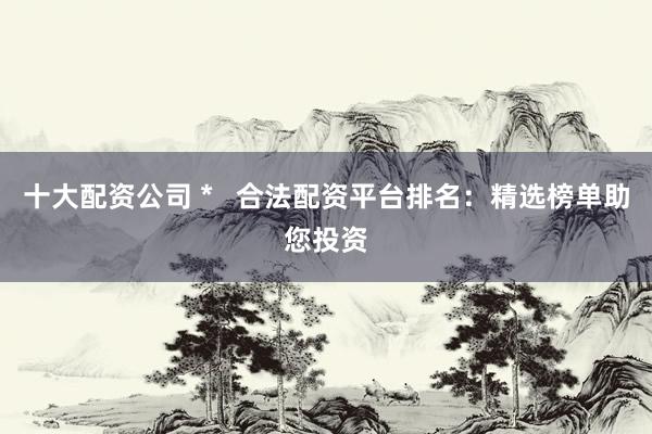 十大配资公司 *   合法配资平台排名：精选榜单助您投资