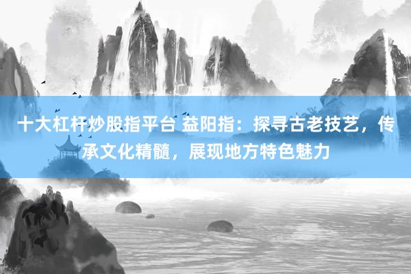 十大杠杆炒股指平台 益阳指：探寻古老技艺，传承文化精髓，展现地方特色魅力