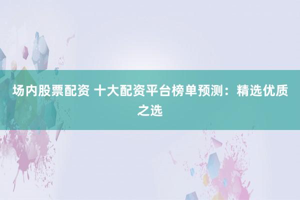 场内股票配资 十大配资平台榜单预测：精选优质之选