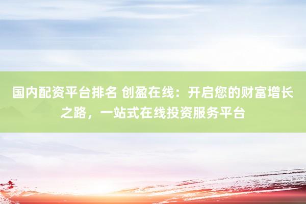 国内配资平台排名 创盈在线：开启您的财富增长之路，一站式在线投资服务平台