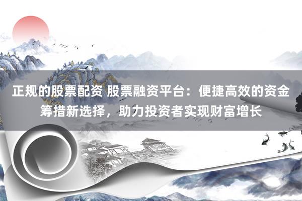 正规的股票配资 股票融资平台：便捷高效的资金筹措新选择，助力投资者实现财富增长
