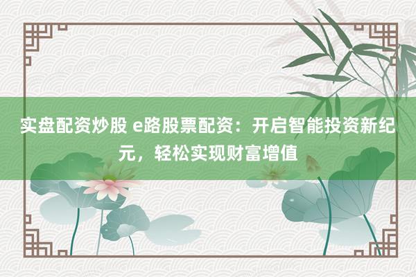 实盘配资炒股 e路股票配资：开启智能投资新纪元，轻松实现财富增值
