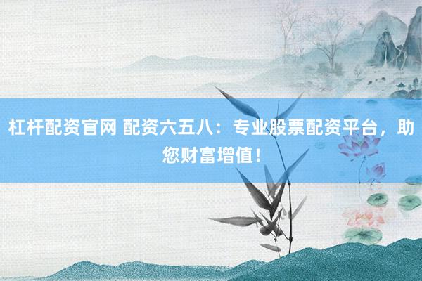 杠杆配资官网 配资六五八：专业股票配资平台，助您财富增值！