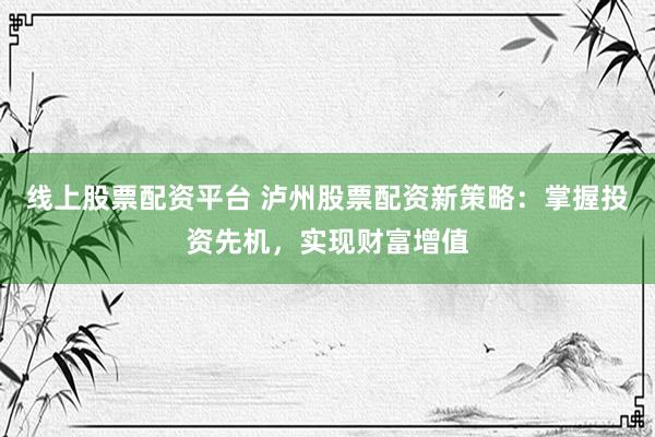 线上股票配资平台 泸州股票配资新策略：掌握投资先机，实现财富增值